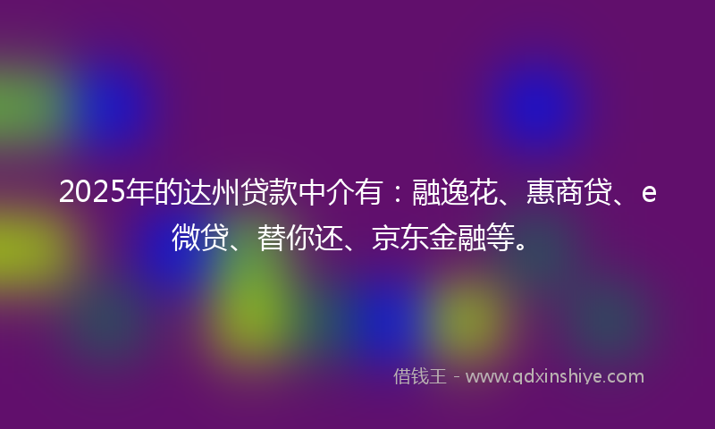 2025年的达州贷款中介有：融逸花、惠商贷、e微贷、替你还、京东金融等。