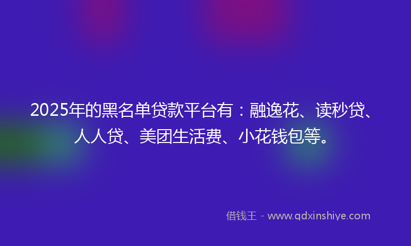 2025年的黑名单贷款平台有：融逸花、读秒贷、人人贷、美团生活费、小花钱包等。