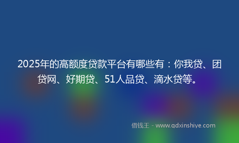 2025年的高额度贷款平台有哪些有：你我贷、团贷网、好期贷、51人品贷、滴水贷等。