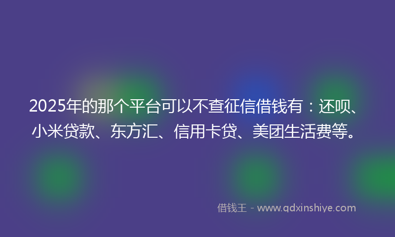 2025年的那个平台可以不查征信借钱有：还呗、小米贷款、东方汇、信用卡贷、美团生活费等。