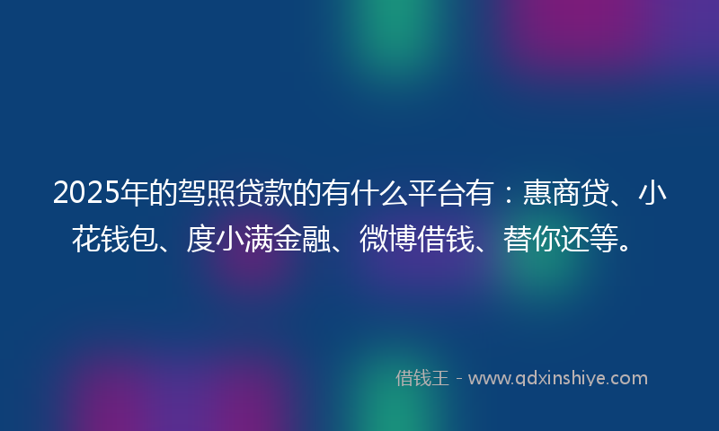 2025年的驾照贷款的有什么平台有：惠商贷、小花钱包、度小满金融、微博借钱、替你还等。