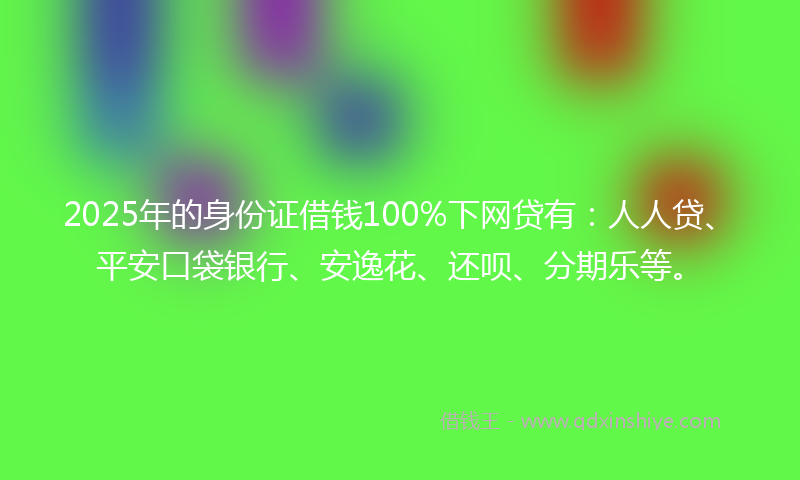 2025年的身份证借钱100%下网贷有：人人贷、平安口袋银行、安逸花、还呗、分期乐等。