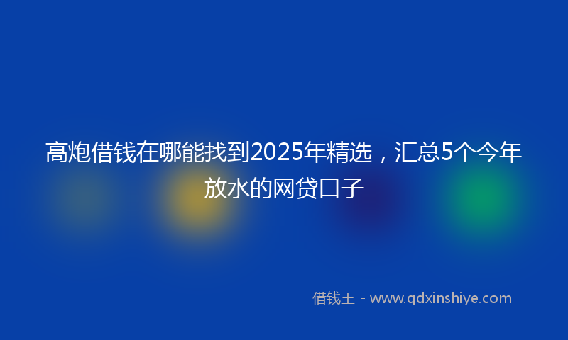 高炮借钱在哪能找到2025年精选，汇总5个今年放水的网贷口子
