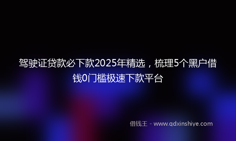 驾驶证贷款必下款2025年精选，梳理5个黑户借钱0门槛极速下款平台