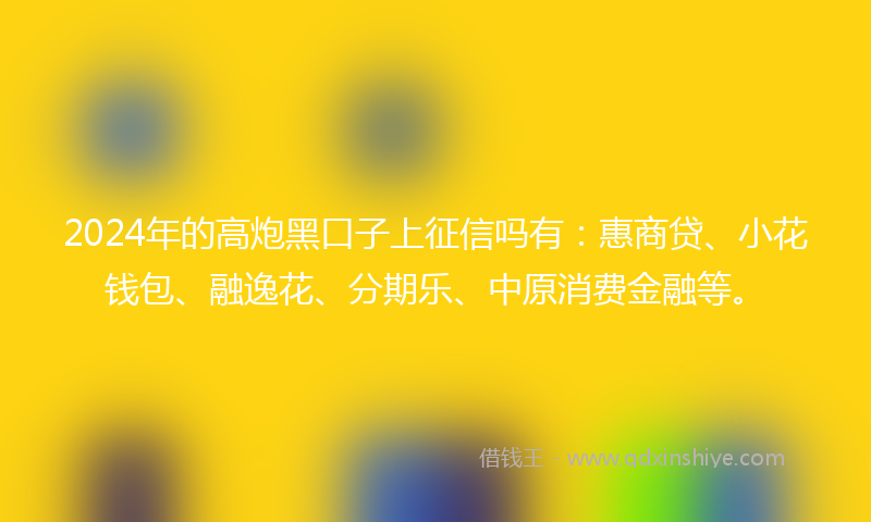 2024年的高炮黑口子上征信吗有：惠商贷、小花钱包、融逸花、分期乐、中原消费金融等。