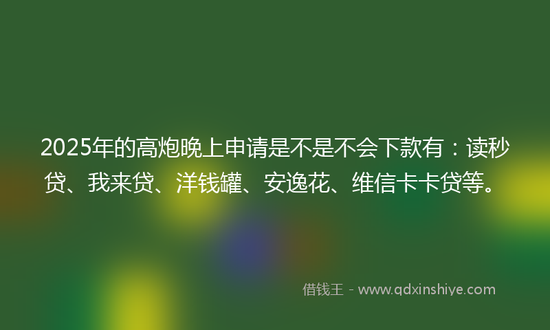 2025年的高炮晚上申请是不是不会下款有：读秒贷、我来贷、洋钱罐、安逸花、维信卡卡贷等。