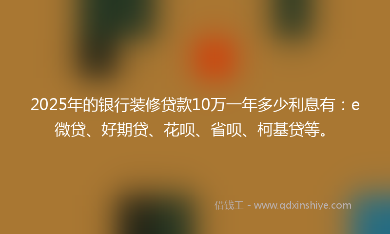 2025年的银行装修贷款10万一年多少利息有：e微贷、好期贷、花呗、省呗、柯基贷等。