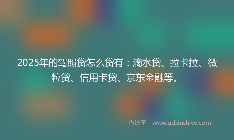 2025年的驾照贷怎么贷有：滴水贷、拉卡拉、微粒贷、信用卡贷、京东金融等。