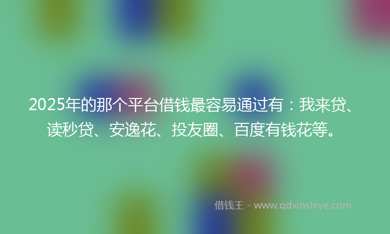 2025年的那个平台借钱最容易通过有：我来贷、读秒贷、安逸花、投友圈、百度有钱花等。
