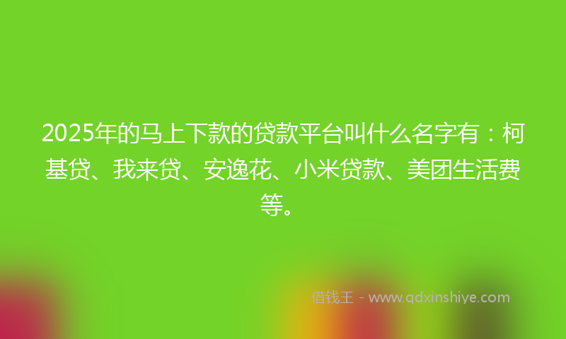 2025年的马上下款的贷款平台叫什么名字有：柯基贷、我来贷、安逸花、小米贷款、美团生活费等。