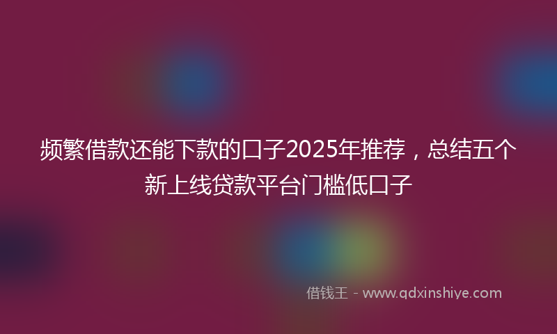 频繁借款还能下款的口子2025年推荐，总结五个新上线贷款平台门槛低口子