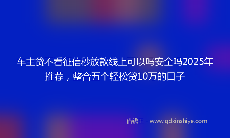 车主贷不看征信秒放款线上可以吗安全吗2025年推荐，整合五个轻松贷10万的口子