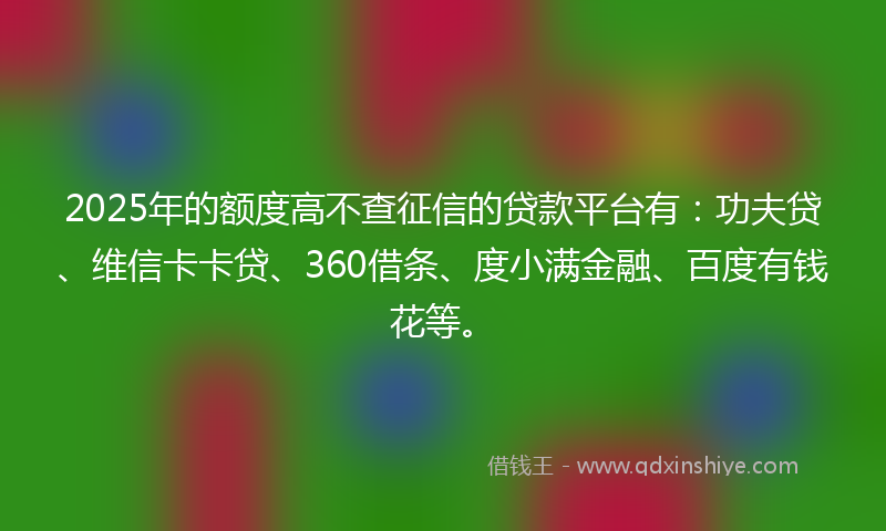 2025年的额度高不查征信的贷款平台有：功夫贷、维信卡卡贷、360借条、度小满金融、百度有钱花等。