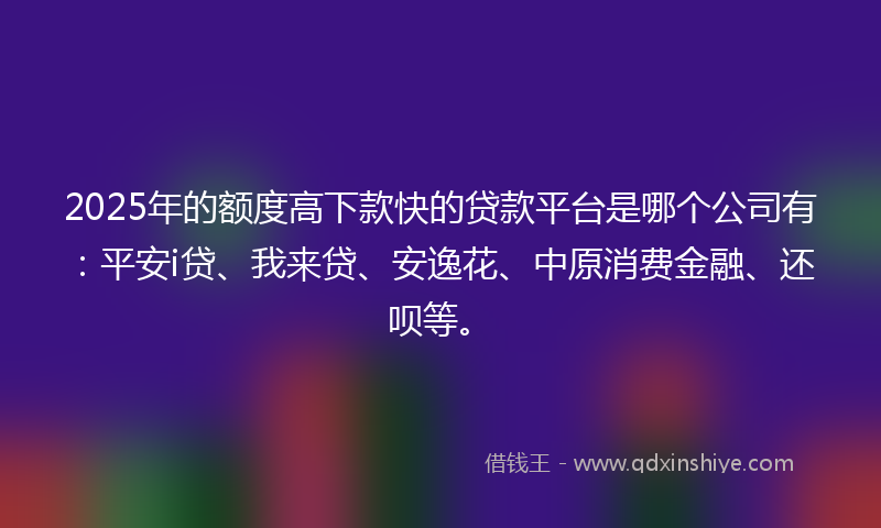 2025年的额度高下款快的贷款平台是哪个公司有：平安i贷、我来贷、安逸花、中原消费金融、还呗等。