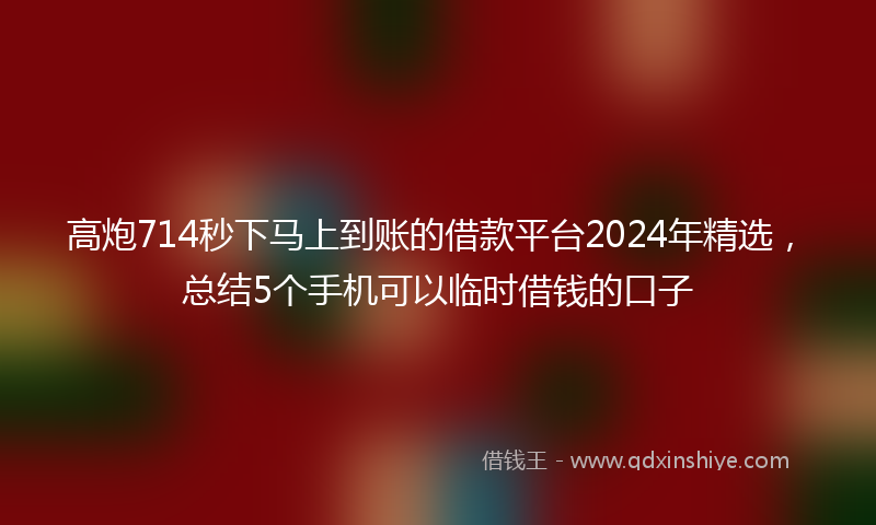 高炮714秒下马上到账的借款平台2024年精选，总结5个手机可以临时借钱的口子