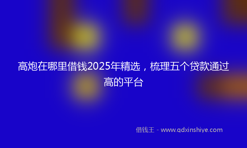高炮在哪里借钱2025年精选，梳理五个贷款通过高的平台