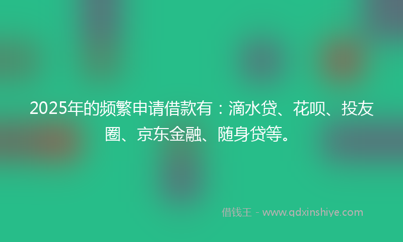 2025年的频繁申请借款有：滴水贷、花呗、投友圈、京东金融、随身贷等。