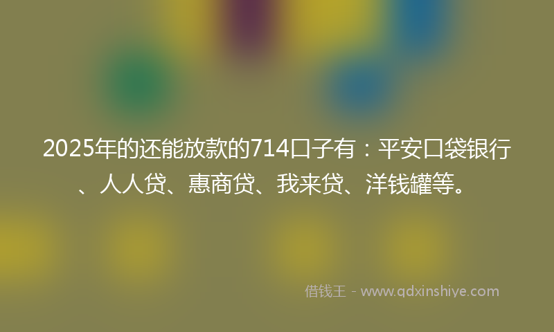 2025年的还能放款的714口子有：平安口袋银行、人人贷、惠商贷、我来贷、洋钱罐等。