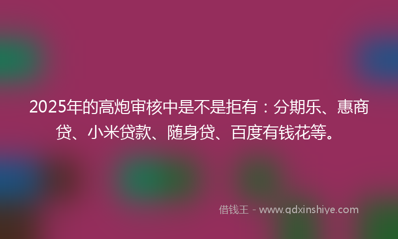 2025年的高炮审核中是不是拒有：分期乐、惠商贷、小米贷款、随身贷、百度有钱花等。