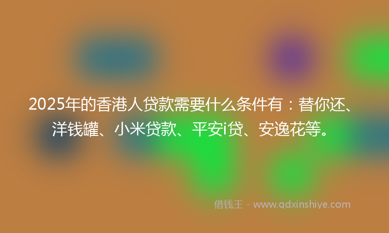 2025年的香港人贷款需要什么条件有：替你还、洋钱罐、小米贷款、平安i贷、安逸花等。