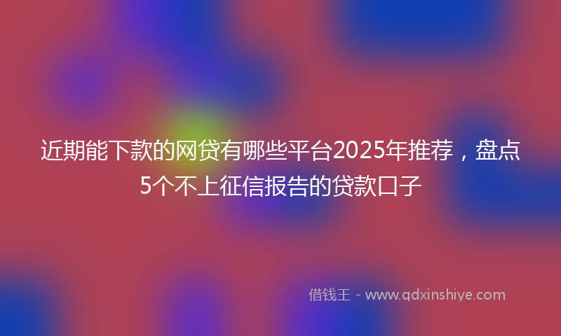 近期能下款的网贷有哪些平台2025年推荐，盘点5个不上征信报告的贷款口子