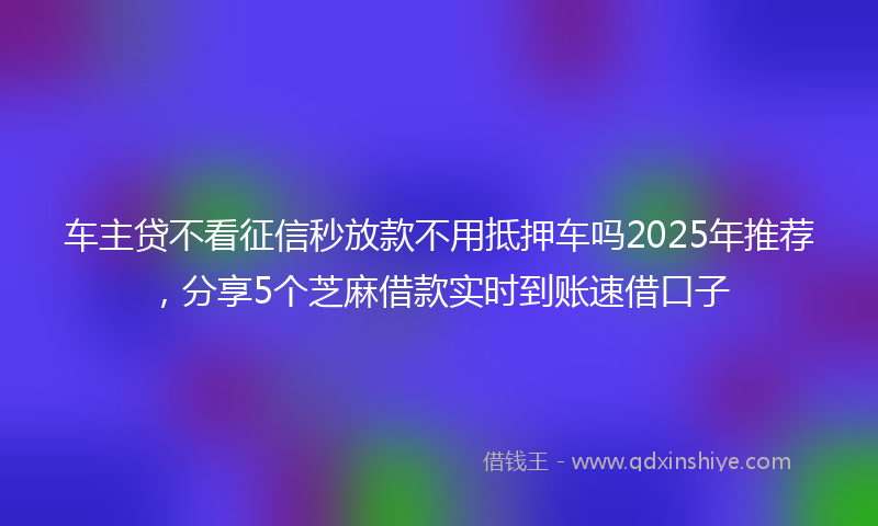 车主贷不看征信秒放款不用抵押车吗2025年推荐，分享5个芝麻借款实时到账速借口子