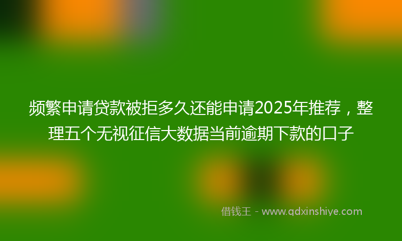 频繁申请贷款被拒多久还能申请2025年推荐，整理五个无视征信大数据当前逾期下款的口子