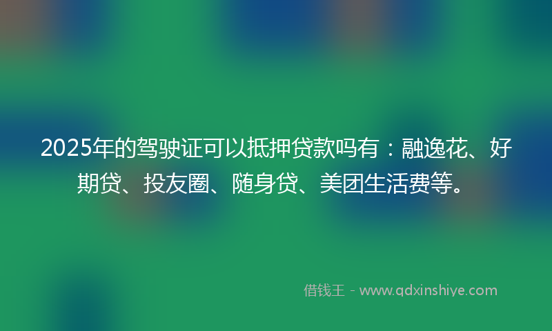 2025年的驾驶证可以抵押贷款吗有：融逸花、好期贷、投友圈、随身贷、美团生活费等。