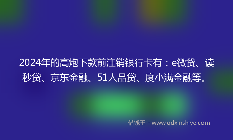2024年的高炮下款前注销银行卡有：e微贷、读秒贷、京东金融、51人品贷、度小满金融等。