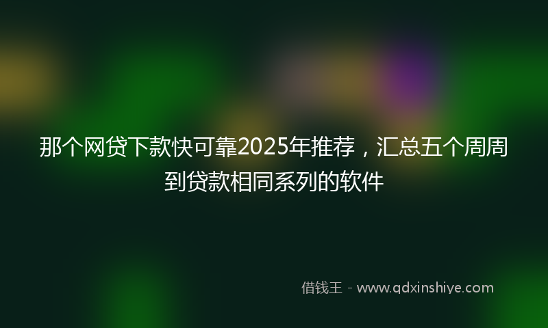 那个网贷下款快可靠2025年推荐，汇总五个周周到贷款相同系列的软件