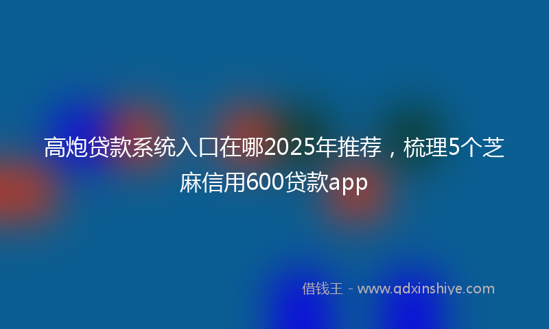 高炮贷款系统入口在哪2025年推荐，梳理5个芝麻信用600贷款app