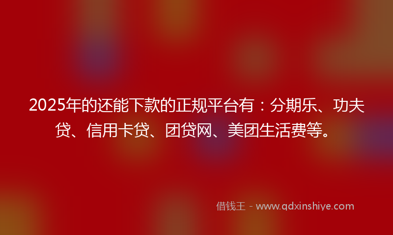 2025年的还能下款的正规平台有：分期乐、功夫贷、信用卡贷、团贷网、美团生活费等。
