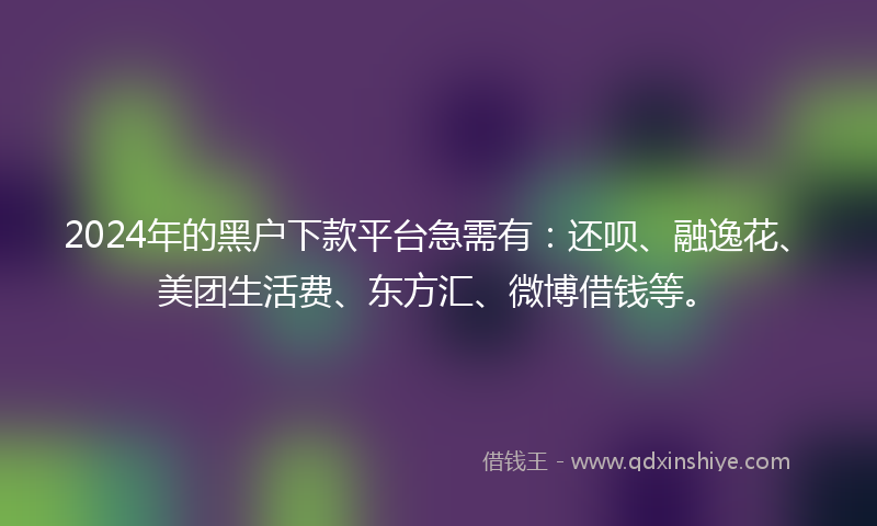 2024年的黑户下款平台急需有：还呗、融逸花、美团生活费、东方汇、微博借钱等。