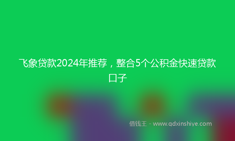 飞象贷款2024年推荐，整合5个公积金快速贷款口子