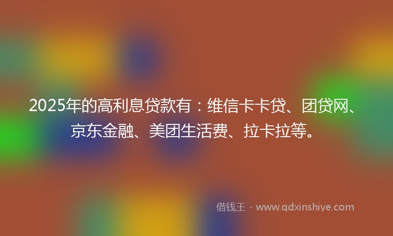 2025年的高利息贷款有：维信卡卡贷、团贷网、京东金融、美团生活费、拉卡拉等。
