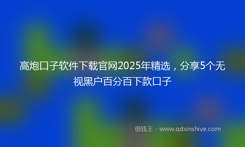 高炮口子软件下载官网2025年精选，分享5个无视黑户百分百下款口子
