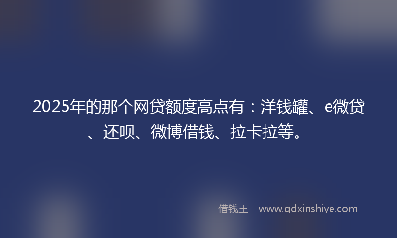 2025年的那个网贷额度高点有：洋钱罐、e微贷、还呗、微博借钱、拉卡拉等。