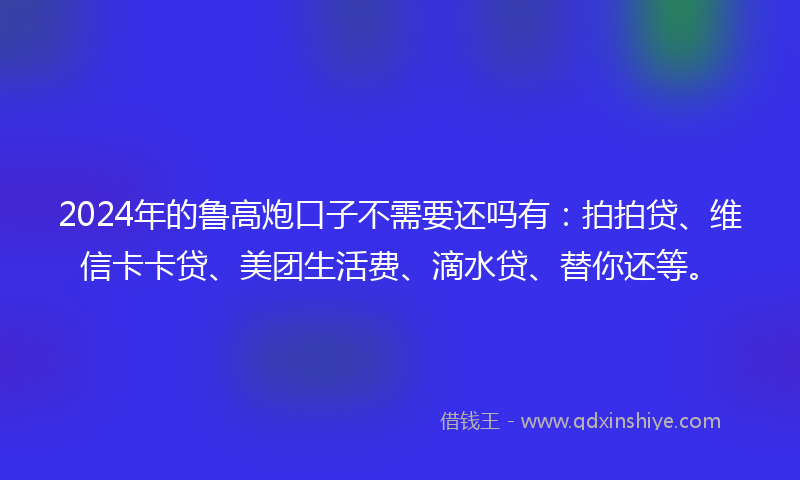 2024年的鲁高炮口子不需要还吗有：拍拍贷、维信卡卡贷、美团生活费、滴水贷、替你还等。