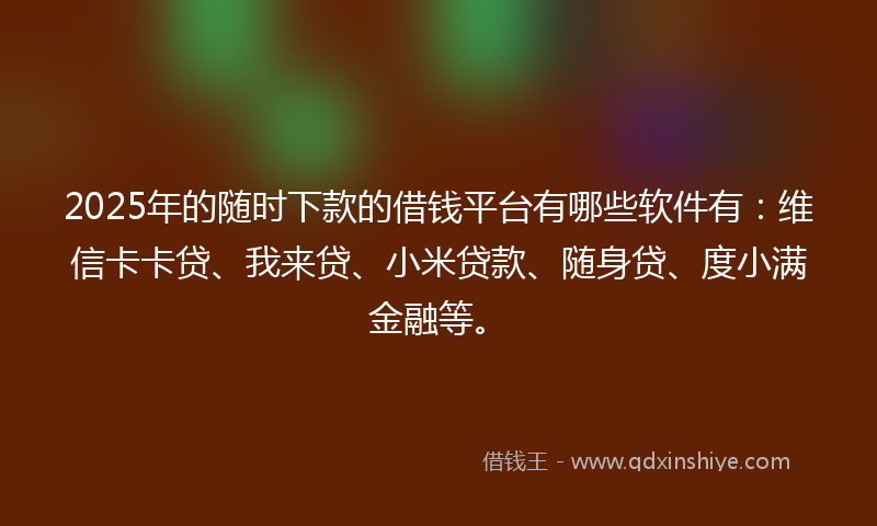 2025年的随时下款的借钱平台有哪些软件有：维信卡卡贷、我来贷、小米贷款、随身贷、度小满金融等。