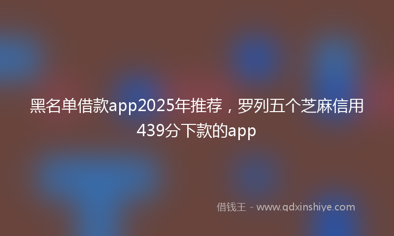 黑名单借款app2025年推荐，罗列五个芝麻信用439分下款的app