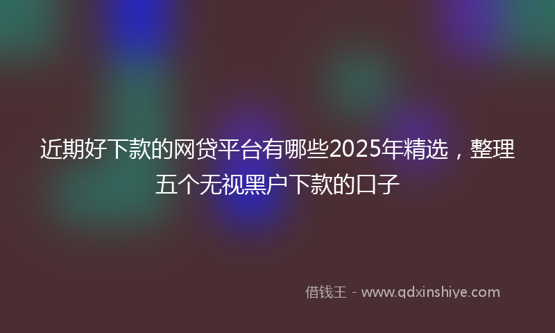近期好下款的网贷平台有哪些2025年精选，整理五个无视黑户下款的口子
