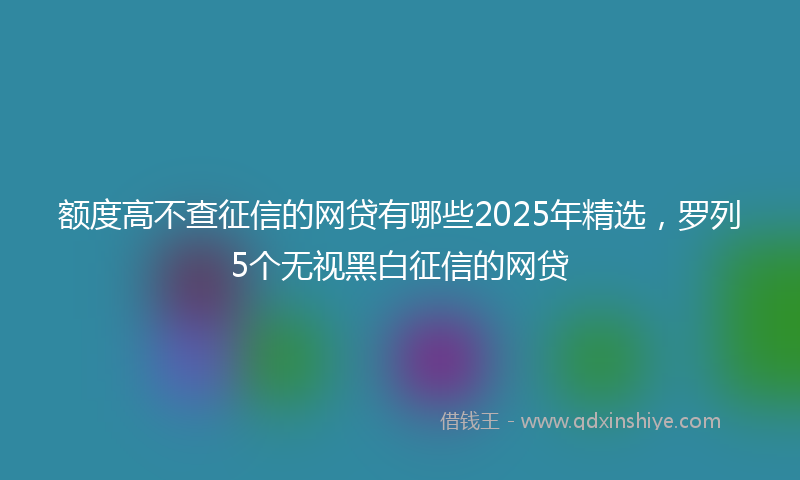 额度高不查征信的网贷有哪些2025年精选，罗列5个无视黑白征信的网贷