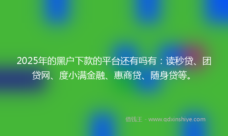 2025年的黑户下款的平台还有吗有：读秒贷、团贷网、度小满金融、惠商贷、随身贷等。