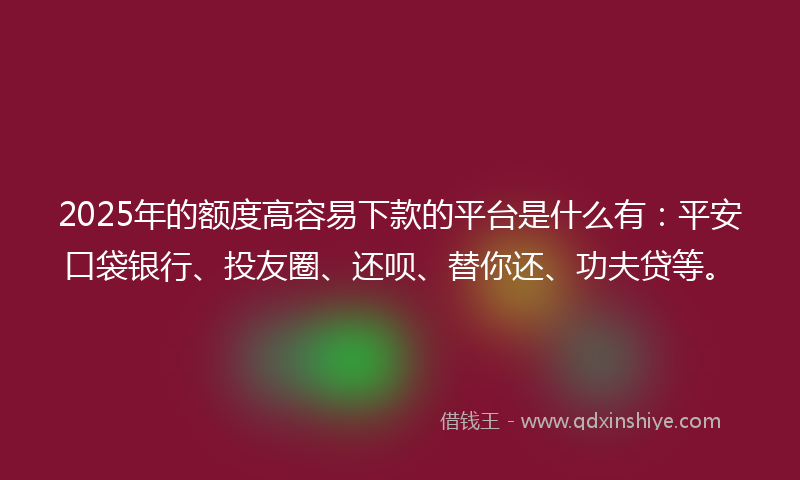 2025年的额度高容易下款的平台是什么有：平安口袋银行、投友圈、还呗、替你还、功夫贷等。