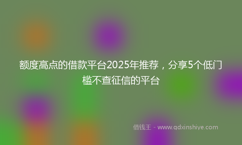 额度高点的借款平台2025年推荐，分享5个低门槛不查征信的平台