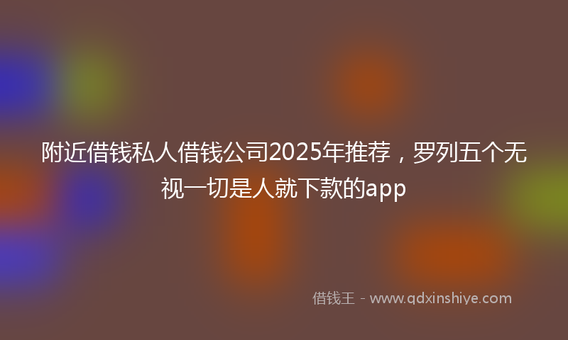 附近借钱私人借钱公司2025年推荐，罗列五个无视一切是人就下款的app