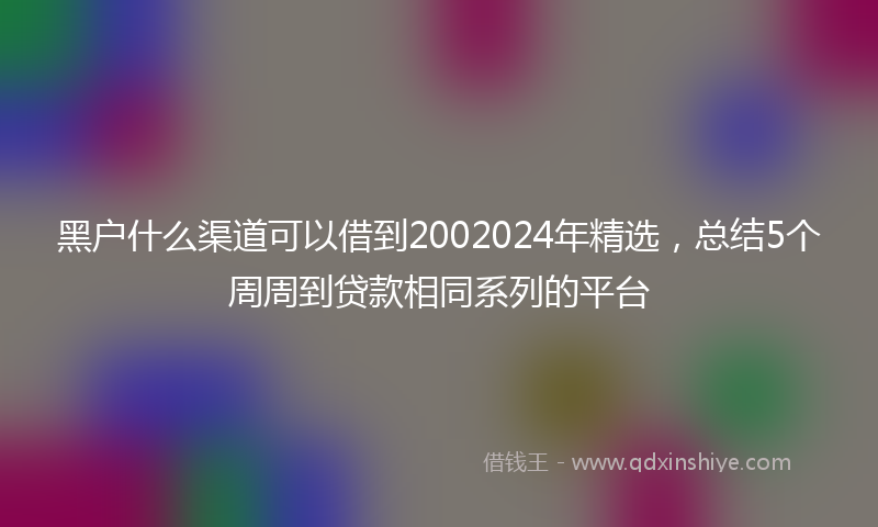 黑户什么渠道可以借到2002024年精选，总结5个周周到贷款相同系列的平台