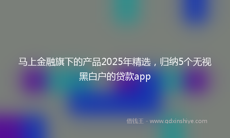马上金融旗下的产品2025年精选，归纳5个无视黑白户的贷款app