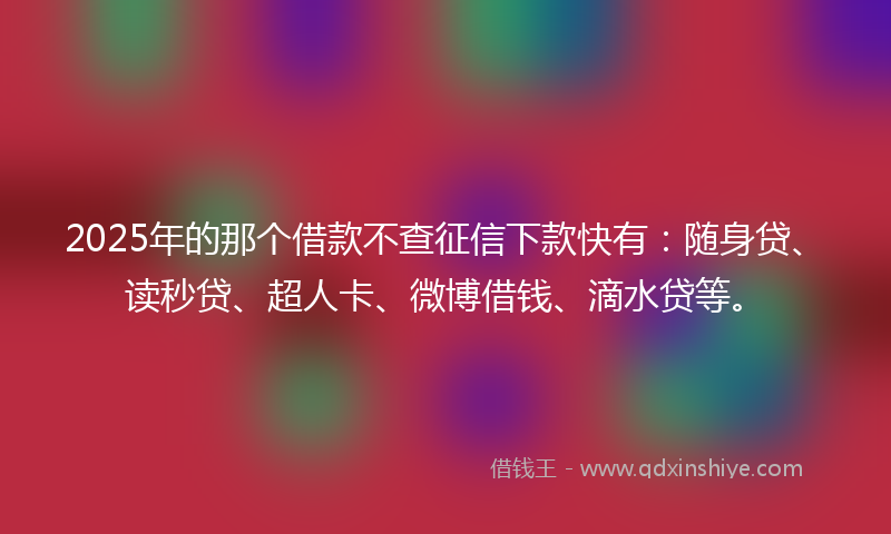 2025年的那个借款不查征信下款快有：随身贷、读秒贷、超人卡、微博借钱、滴水贷等。
