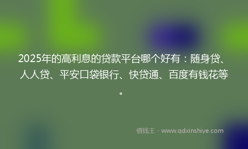 2025年的高利息的贷款平台哪个好有：随身贷、人人贷、平安口袋银行、快贷通、百度有钱花等。